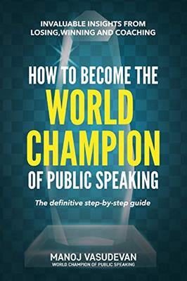 How To Become The World Champion Of Public Speaking: Invaluable Insights From Losing, Winning And Coaching