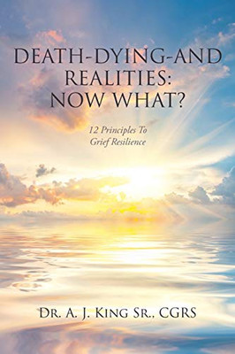 Death, Dying, And Realities: Now What?: Twelve Principles To Grief Resilience