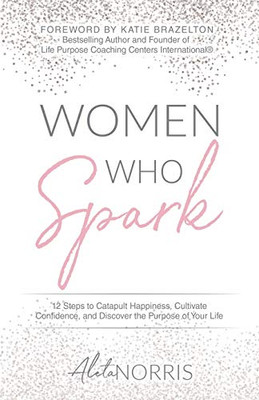 Women Who Spark: 12 Steps To Catapult Happiness, Cultivate Confidence, And Discover The Purpose Of Your Life