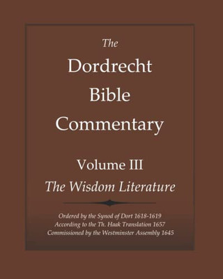 The Dordrecht Bible Commentary: Volume Iii: The Wisdom Literature: Ordered By The Synod Of Dort 1618-1619 According To The Th. Haak Translation 1657 Commissioned By The Westminster Assembly 1645