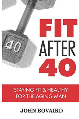 Fit After 40: - Staying Healthy & Fit For The Aging Man