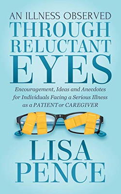 An Illness Observed Through Reluctant Eyes: Encouragement, Ideas And Anecdotes For Individuals Facing A Serious Illness As A Patient Or Caregiver