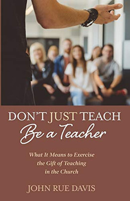 DonT Just Teach: Be A Teacher: What It Means To Exercise The Gift Of Teaching In The Church