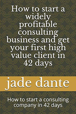 How To Start A Widely Profitable Consulting Business And Get Your First High Value Client In 42 Days: How To Start A Consulting Company In 42 Days