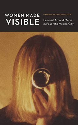 Women Made Visible: Feminist Art And Media In Post-1968 Mexico City (The Mexican Experience) - 9781496202031