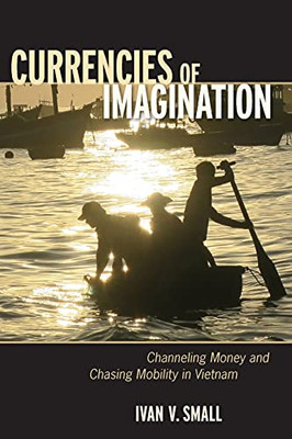 Currencies Of Imagination: Channeling Money And Chasing Mobility In Vietnam - 9781501716881