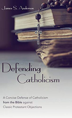 Defending Catholicism: A Concise Defense Of Catholicism From The Bible Against Classic Protestant Objections