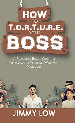 How To T.O.R.T.U.R.E. Your Boss: A Practical Result-Oriented Approach To Working Well With Your Boss - 9781543749335