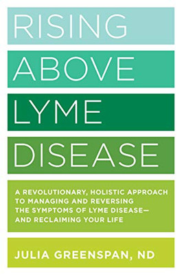Rising Above Lyme Disease: A Revolutionary, Holistic Approach To Managing And Reversing The Symptoms Of Lyme Disease And Reclaiming Your Life