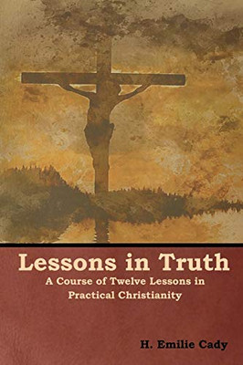 Lessons In Truth: A Course Of Twelve Lessons In Practical Christianity - 9781618953896