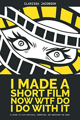 I Made A Short Film Now Wtf Do I Do With It: A Guide To Film Festivals, Promotion, And Surviving The Ride