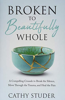 Broken To Beautifully Whole: A Compelling Crusade To Break The Silence, Move Through The Trauma, And Heal The Pain