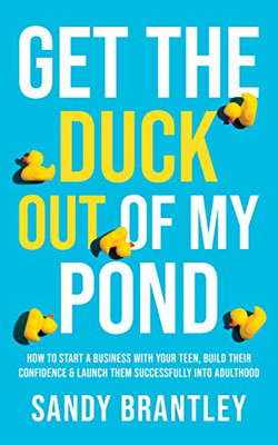 Get The Duck Out Of My Pond: How To Start A Business With Your Teen, Build Their Confidence And Launch Them Successfully Into Adulthood