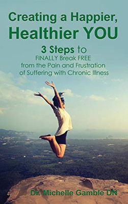 Creating A Happier, Healthier You: 3 Steps To Finally Break Free From The Pain And Frustration Of Suffering With Chronic Illness
