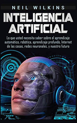 Inteligencia Artificial: Lo Que Usted Necesita Saber Sobre El Aprendizaje Automático, Robótica, Aprendizaje Profundo, Internet De Las Cosas, Redes Neuronales, Y Nuestro Futuro (Spanish Edition)