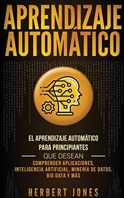 Aprendizaje Automático: El Aprendizaje Automático Para Principiantes Que Desean Comprender Aplicaciones, Inteligencia Artificial, Minería De Datos, Big Data Y Más (Spanish Edition) - 9781647481070