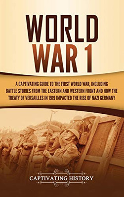 World War 1: A Captivating Guide To The First World War, Including Battle Stories From The Eastern And Western Front And How The Treaty Of Versailles In 1919 Impacted The Rise Of Nazi Germany