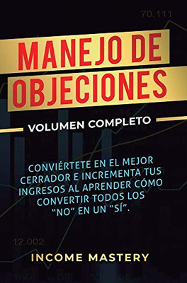 Manejo De Objeciones: Conviértete En El Mejor Cerrador E Incrementa Tus Ingresos Al Aprender Cómo Convertir Todos Los No En Un Sí Volumen Completo (Spanish Edition) - 9781647771638