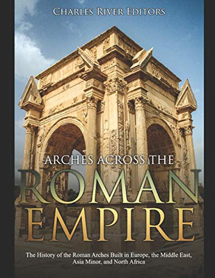 Arches Across The Roman Empire: The History Of The Roman Arches Built In Europe, The Middle East, Asia Minor, And North Africa - 9781670809407