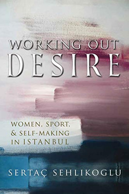 Working Out Desire: Women, Sport, and Self-Making in Istanbul (Gender, Culture, and Politics in the Middle East)