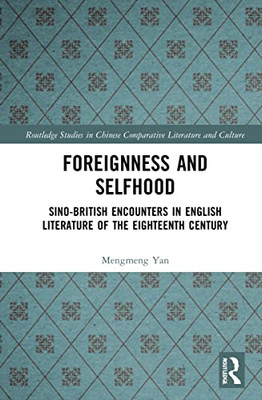 Foreignness And Selfhood: Sino-British Encounters In English Literature Of The Eighteenth Century (Routledge Studies In Chinese Comparative Literature And Culture)