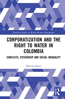 Corporatization And The Right To Water In Colombia: Conflicts, Citizenship And Social Inequality (Earthscan Studies In Water Resource Management)