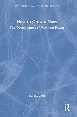 How To Grow A Navy: The Development Of Maritime Power (Cass Series: Naval Policy And History)
