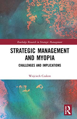 Strategic Management And Myopia: Challenges And Implications (Routledge Research In Strategic Management)