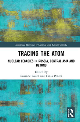 Tracing The Atom: Nuclear Legacies In Russia And Central Asia (Routledge Histories Of Central And Eastern Europe)