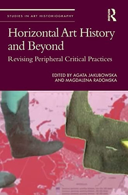 Horizontal Art History And Beyond: Revising Peripheral Critical Practices (Studies In Art Historiography)