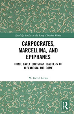 Carpocrates, Marcellina, And Epiphanes: Three Early Christian Teachers Of Alexandria And Rome (Routledge Studies In The Early Christian World)