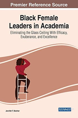 Black Female Leaders In Academia: Eliminating The Glass Ceiling With Efficacy, Exuberance, And Excellence (Advances In Educational Marketing, Administration, And Leadership)