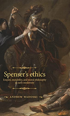 Spenser's Ethics: Empire, Mutability, And Moral Philosophy In Early Modernity (The Manchester Spenser)