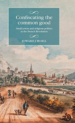 Confiscating The Common Good: Small Towns And Religious Politics In The French Revolution (Studies In Modern French And Francophone History)