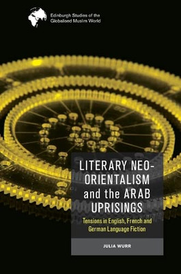 Literary Neo-Orientalism And The Arab Uprisings: Tensions In English, French And German Language Fiction (Edinburgh Studies Of The Globalised Muslim World)