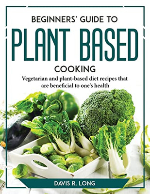 Beginners' Guide To Plant-Based Cooking: Vegetarian And Plant-Based Diet Recipes That Are Beneficial To One's Health