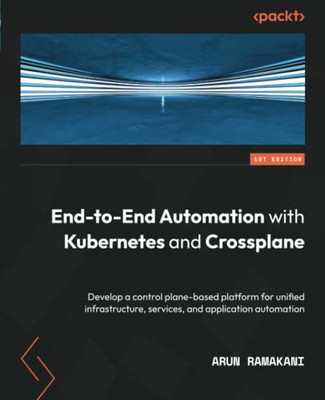 End-To-End Automation With Kubernetes And Crossplane: Develop A Control Plane-Based Platform For Unified Infrastructure, Services, And Application Automation