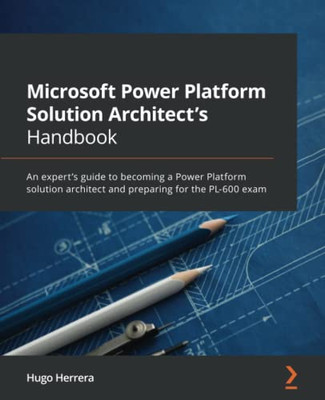 Microsoft Power Platform Solution Architect's Handbook: An Expert's Guide To Becoming A Power Platform Solution Architect And Preparing For The Pl-600 Exam