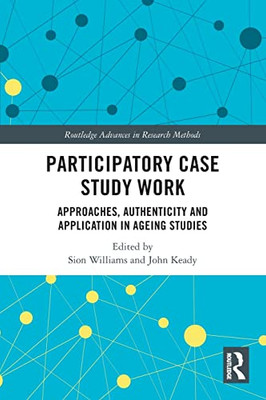 Participatory Case Study Work: Approaches, Authenticity And Application In Ageing Studies (Routledge Advances In Research Methods)