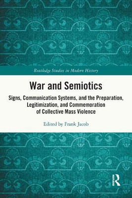 War And Semiotics: Signs, Communication Systems, And The Preparation, Legitimization, And Commemoration Of Collective Mass Violence (Routledge Studies In Modern History)