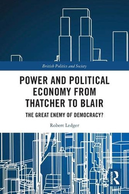 Power And Political Economy From Thatcher To Blair: The Great Enemy Of Democracy? (British Politics And Society)