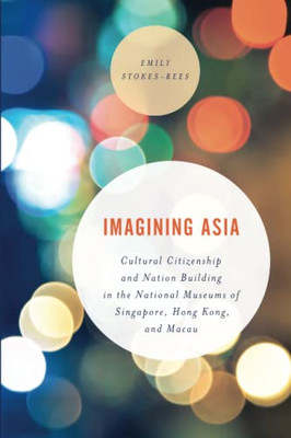 Imagining Asia: Cultural Citizenship And Nation Building In The National Museums Of Singapore, Hong Kong And Macau (Asian Cultural Studies: Transnational And Dialogic Approaches)