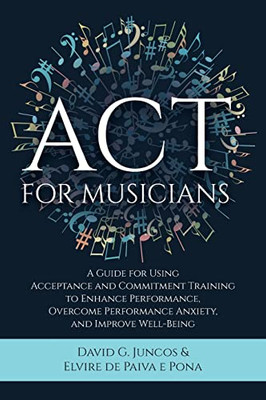 Act For Musicians: A Guide For Using Acceptance And Commitment Training To Enhance Performance, Overcome Performance Anxiety, And Improve Well-Being