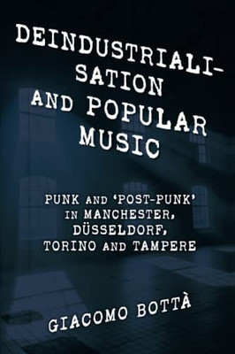 Deindustrialisation And Popular Music: Punk And Post-Punk In Manchester, Düsseldorf, Torino And Tampere (Popular Musics Matter: Social, Political And Cultural Interventions)