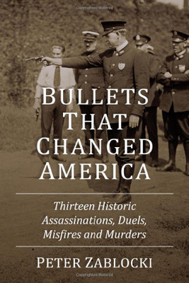 Bullets That Changed America: Thirteen Historic Assassinations, Duels, Misfires And Murders