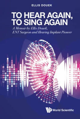 To Hear Again, To Sing Again: A Memoir By Ellis Douek, Ent Surgeon And Hearing Implant Pioneer