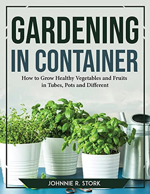 Gardening In Container: How To Grow Healthy Vegetables And Fruits In Tubes, Pots And Different