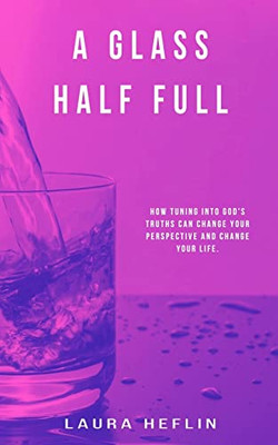 A Glass Half Full: How Tuning Into God's Truths Can Change Your Perspective And Change Your Life