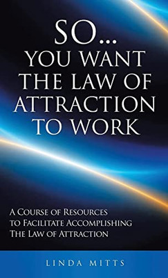 So...You Want The Law Of Attraction To Work: A Course Of Resources To Facilitate Accomplishing The Law Of Attraction