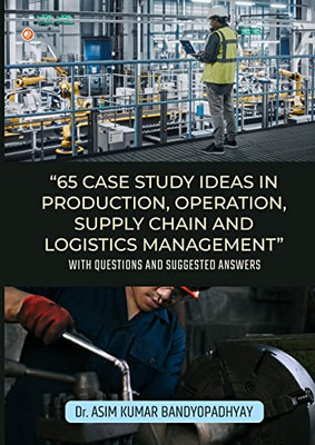 65 Case Study Ideas In Production, Operation, Supply Chain And Logistics Management: With Questions And Suggested Answers